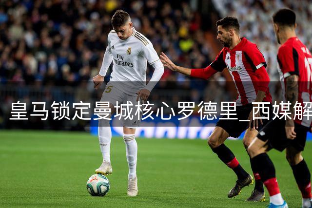 皇马锁定曼城核心罗德里 西媒解析1亿先生如何重塑银河战舰中场格局